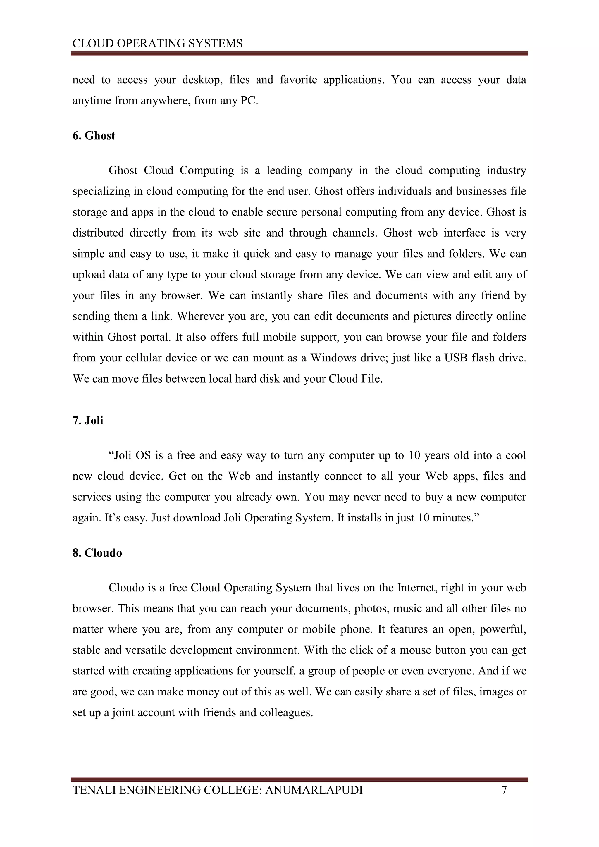CLOUD OPERATING SYSTEMS


need to access your desktop, files and favorite applications. You can access your data
anytime from anywhere, from any PC.

6. Ghost

          Ghost Cloud Computing is a leading company in the cloud computing industry
specializing in cloud computing for the end user. Ghost offers individuals and businesses file
storage and apps in the cloud to enable secure personal computing from any device. Ghost is
distributed directly from its web site and through channels. Ghost web interface is very
simple and easy to use, it make it quick and easy to manage your files and folders. We can
upload data of any type to your cloud storage from any device. We can view and edit any of
your files in any browser. We can instantly share files and documents with any friend by
sending them a link. Wherever you are, you can edit documents and pictures directly online
within Ghost portal. It also offers full mobile support, you can browse your file and folders
from your cellular device or we can mount as a Windows drive; just like a USB flash drive.
We can move files between local hard disk and your Cloud File.


7. Joli

          “Joli OS is a free and easy way to turn any computer up to 10 years old into a cool
new cloud device. Get on the Web and instantly connect to all your Web apps, files and
services using the computer you already own. You may never need to buy a new computer
again. It’s easy. Just download Joli Operating System. It installs in just 10 minutes.”

8. Cloudo

          Cloudo is a free Cloud Operating System that lives on the Internet, right in your web
browser. This means that you can reach your documents, photos, music and all other files no
matter where you are, from any computer or mobile phone. It features an open, powerful,
stable and versatile development environment. With the click of a mouse button you can get
started with creating applications for yourself, a group of people or even everyone. And if we
are good, we can make money out of this as well. We can easily share a set of files, images or
set up a joint account with friends and colleagues.




TENALI ENGINEERING COLLEGE: ANUMARLAPUDI                                                  7
 
