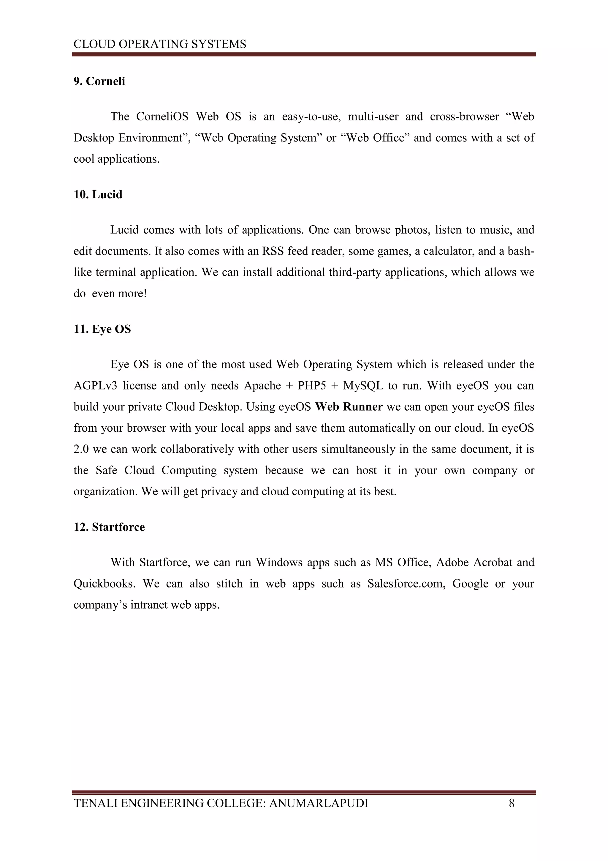 CLOUD OPERATING SYSTEMS


9. Corneli

       The CorneliOS Web OS is an easy-to-use, multi-user and cross-browser “Web
Desktop Environment”, “Web Operating System” or “Web Office” and comes with a set of
cool applications.

10. Lucid

       Lucid comes with lots of applications. One can browse photos, listen to music, and
edit documents. It also comes with an RSS feed reader, some games, a calculator, and a bash-
like terminal application. We can install additional third-party applications, which allows we
do even more!

11. Eye OS

       Eye OS is one of the most used Web Operating System which is released under the
AGPLv3 license and only needs Apache + PHP5 + MySQL to run. With eyeOS you can
build your private Cloud Desktop. Using eyeOS Web Runner we can open your eyeOS files
from your browser with your local apps and save them automatically on our cloud. In eyeOS
2.0 we can work collaboratively with other users simultaneously in the same document, it is
the Safe Cloud Computing system because we can host it in your own company or
organization. We will get privacy and cloud computing at its best.

12. Startforce

       With Startforce, we can run Windows apps such as MS Office, Adobe Acrobat and
Quickbooks. We can also stitch in web apps such as Salesforce.com, Google or your
company’s intranet web apps.




TENALI ENGINEERING COLLEGE: ANUMARLAPUDI                                                8
 