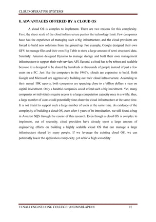 CLOUD OPERATING SYSTEMS


8. ADVANTAGES OFFERED BY A CLOUD OS

       A cloud OS is complex to implement. There are two reasons for this complexity.
First, the sheer scale of the cloud infrastructure pushes the technology limit. Few companies
have had the experience of managing such a big infrastructure, and the cloud providers are
forced to build new solutions from the ground up. For example, Google designed their own
GFS to manage files and their own Big Table to store a large amount of semi structured data.
Similarly, Amazon designed Dynamo to manage storage and built their own management
infrastructure to support their web services API. Second, a cloud has to be robust and scalable
because it is designed to be shared by hundreds or thousands of people instead of just a few
users on a PC. Just like the computers in the 1940’s, clouds are expensive to build. Both
Google and Microsoft are aggressively building out their cloud infrastructure. According to
their annual 10K reports, both companies are spending close to a billion dollars a year on
capital investment. Only a handful companies could afford such a big investment. Yet, many
companies or individuals require access to a large computation capacity once in a while; thus,
a large number of users could potentially time-share the cloud infrastructure at the same time.
It is not trivial to support such a large number of users at the same time. As evidence of the
complexity of building a cloud OS, even after 4 years of its introduction, we still found a bug
in Amazon SQS through the course of this research. Even though a cloud OS is complex to
implement, out of necessity, cloud providers have already spent a large amount of
engineering efforts on building a highly scalable cloud OS that can manage a large
infrastructure shared by many people. If we leverage the existing cloud OS, we can
potentially lower the application complexity, yet achieve high scalability.




TENALI ENGINEERING COLLEGE: ANUMARLAPUDI                                                10
 