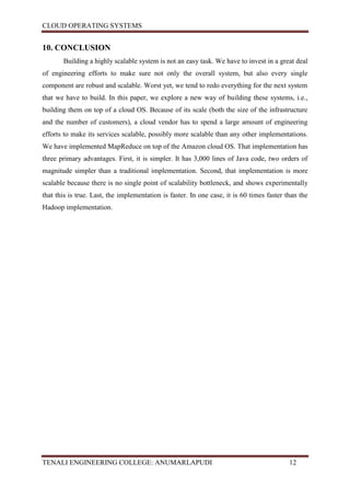 CLOUD OPERATING SYSTEMS


10. CONCLUSION
       Building a highly scalable system is not an easy task. We have to invest in a great deal
of engineering efforts to make sure not only the overall system, but also every single
component are robust and scalable. Worst yet, we tend to redo everything for the next system
that we have to build. In this paper, we explore a new way of building these systems, i.e.,
building them on top of a cloud OS. Because of its scale (both the size of the infrastructure
and the number of customers), a cloud vendor has to spend a large amount of engineering
efforts to make its services scalable, possibly more scalable than any other implementations.
We have implemented MapReduce on top of the Amazon cloud OS. That implementation has
three primary advantages. First, it is simpler. It has 3,000 lines of Java code, two orders of
magnitude simpler than a traditional implementation. Second, that implementation is more
scalable because there is no single point of scalability bottleneck, and shows experimentally
that this is true. Last, the implementation is faster. In one case, it is 60 times faster than the
Hadoop implementation.




TENALI ENGINEERING COLLEGE: ANUMARLAPUDI                                                   12
 