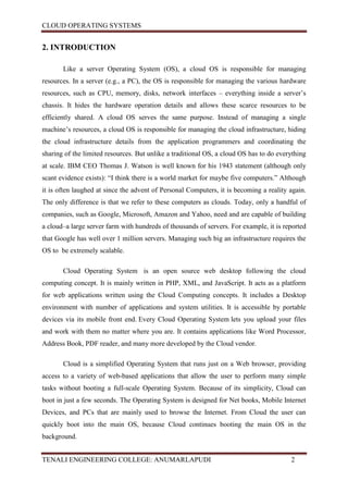 CLOUD OPERATING SYSTEMS


2. INTRODUCTION

       Like a server Operating System (OS), a cloud OS is responsible for managing
resources. In a server (e.g., a PC), the OS is responsible for managing the various hardware
resources, such as CPU, memory, disks, network interfaces – everything inside a server’s
chassis. It hides the hardware operation details and allows these scarce resources to be
efficiently shared. A cloud OS serves the same purpose. Instead of managing a single
machine’s resources, a cloud OS is responsible for managing the cloud infrastructure, hiding
the cloud infrastructure details from the application programmers and coordinating the
sharing of the limited resources. But unlike a traditional OS, a cloud OS has to do everything
at scale. IBM CEO Thomas J. Watson is well known for his 1943 statement (although only
scant evidence exists): “I think there is a world market for maybe five computers.” Although
it is often laughed at since the advent of Personal Computers, it is becoming a reality again.
The only difference is that we refer to these computers as clouds. Today, only a handful of
companies, such as Google, Microsoft, Amazon and Yahoo, need and are capable of building
a cloud–a large server farm with hundreds of thousands of servers. For example, it is reported
that Google has well over 1 million servers. Managing such big an infrastructure requires the
OS to be extremely scalable.

       Cloud Operating System is an open source web desktop following the cloud
computing concept. It is mainly written in PHP, XML, and JavaScript. It acts as a platform
for web applications written using the Cloud Computing concepts. It includes a Desktop
environment with number of applications and system utilities. It is accessible by portable
devices via its mobile front end. Every Cloud Operating System lets you upload your files
and work with them no matter where you are. It contains applications like Word Processor,
Address Book, PDF reader, and many more developed by the Cloud vendor.

       Cloud is a simplified Operating System that runs just on a Web browser, providing
access to a variety of web-based applications that allow the user to perform many simple
tasks without booting a full-scale Operating System. Because of its simplicity, Cloud can
boot in just a few seconds. The Operating System is designed for Net books, Mobile Internet
Devices, and PCs that are mainly used to browse the Internet. From Cloud the user can
quickly boot into the main OS, because Cloud continues booting the main OS in the
background.


TENALI ENGINEERING COLLEGE: ANUMARLAPUDI                                                2
 