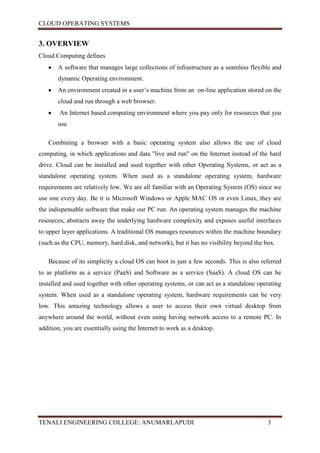 CLOUD OPERATING SYSTEMS


3. OVERVIEW
Cloud Computing defines
       A software that manages large collections of infrastructure as a seamless flexible and
       dynamic Operating environment.
       An environment created in a user’s machine from an on-line application stored on the
       cloud and run through a web browser.
        An Internet based computing environment where you pay only for resources that you
       use.

   Combining a browser with a basic operating system also allows the use of cloud
computing, in which applications and data "live and run" on the Internet instead of the hard
drive. Cloud can be installed and used together with other Operating Systems, or act as a
standalone operating system. When used as a standalone operating system, hardware
requirements are relatively low. We are all familiar with an Operating System (OS) since we
use one every day. Be it is Microsoft Windows or Apple MAC OS or even Linux, they are
the indispensable software that make our PC run. An operating system manages the machine
resources, abstracts away the underlying hardware complexity and exposes useful interfaces
to upper layer applications. A traditional OS manages resources within the machine boundary
(such as the CPU, memory, hard disk, and network), but it has no visibility beyond the box.

   Because of its simplicity a cloud OS can boot in just a few seconds. This is also referred
to as platform as a service (PaaS) and Software as a service (SaaS). A cloud OS can be
installed and used together with other operating systems, or can act as a standalone operating
system. When used as a standalone operating system, hardware requirements can be very
low. This amazing technology allows a user to access their own virtual desktop from
anywhere around the world, without even using having network access to a remote PC. In
addition, you are essentially using the Internet to work as a desktop.




TENALI ENGINEERING COLLEGE: ANUMARLAPUDI                                                3
 