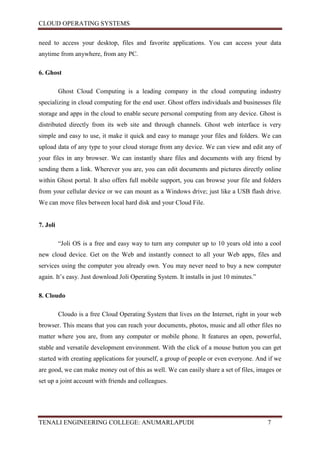 CLOUD OPERATING SYSTEMS


need to access your desktop, files and favorite applications. You can access your data
anytime from anywhere, from any PC.

6. Ghost

          Ghost Cloud Computing is a leading company in the cloud computing industry
specializing in cloud computing for the end user. Ghost offers individuals and businesses file
storage and apps in the cloud to enable secure personal computing from any device. Ghost is
distributed directly from its web site and through channels. Ghost web interface is very
simple and easy to use, it make it quick and easy to manage your files and folders. We can
upload data of any type to your cloud storage from any device. We can view and edit any of
your files in any browser. We can instantly share files and documents with any friend by
sending them a link. Wherever you are, you can edit documents and pictures directly online
within Ghost portal. It also offers full mobile support, you can browse your file and folders
from your cellular device or we can mount as a Windows drive; just like a USB flash drive.
We can move files between local hard disk and your Cloud File.


7. Joli

          “Joli OS is a free and easy way to turn any computer up to 10 years old into a cool
new cloud device. Get on the Web and instantly connect to all your Web apps, files and
services using the computer you already own. You may never need to buy a new computer
again. It’s easy. Just download Joli Operating System. It installs in just 10 minutes.”

8. Cloudo

          Cloudo is a free Cloud Operating System that lives on the Internet, right in your web
browser. This means that you can reach your documents, photos, music and all other files no
matter where you are, from any computer or mobile phone. It features an open, powerful,
stable and versatile development environment. With the click of a mouse button you can get
started with creating applications for yourself, a group of people or even everyone. And if we
are good, we can make money out of this as well. We can easily share a set of files, images or
set up a joint account with friends and colleagues.




TENALI ENGINEERING COLLEGE: ANUMARLAPUDI                                                  7
 