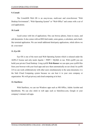 CLOUD OPERATING SYSTEMS


9. Corneli

       The CorneliOS Web OS is an easy-to-use, multi-user and cross-browser “Web
Desktop Environment”, “Web Operating System” or “Web Office” and comes with a set of
cool applications.

10. Lucid

       Lucid comes with lots of applications. One can browse photos, listen to music, and
edit documents. It also comes with an RSS feed reader, some games, a calculator, and a bash-
like terminal application. We can install additional third-party applications, which allows we
do even more!

11. Eye OS

       Eye OS is one of the most used Web Operating System which is released under the
AGPLv3 license and only needs Apache + PHP5 + MySQL to run. With eyeOS you can
build your private Cloud Desktop. Using eyeOS Web Runner we can open your eyeOS files
from your browser with your local apps and save them automatically on our cloud. In eyeOS
2.0 we can work collaboratively with other users simultaneously in the same document, it is
the Safe Cloud Computing system because we can host it in your own company or
organization. We will get privacy and cloud computing at its best.

12. Startforce

       With Startforce, we can run Windows apps such as MS Office, Adobe Acrobat and
Quickbooks. We can also stitch in web apps such as Salesforce.com, Google or your
company’s intranet web apps.




TENALI ENGINEERING COLLEGE: ANUMARLAPUDI                                                8
 