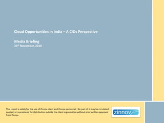 Cloud Opportunities in India – A CIOs Perspective

        Media Briefing
        25th November, 2010




This report is solely for the use of Zinnov client and Zinnov personnel. No part of it may be circulated,
quoted, or reproduced for distribution outside the client organization without prior written approval
from Zinnov
 