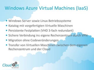 Windows Azure Virtual Machines (IaaS)

 Windows Server sowie Linux Betriebssysteme
 Katalog mit vorgefertigten Virtuelle Maschinen
 Persistente Festplatten (VHD 3-fach redundant)
 Sichere Verbindung ins eigene Rechenzentrum durch VPN
 Migration ohne Codeveränderungen
 Transfer von Virtuellen Maschinen zwischen dem eigenen
  Rechenzentrum und der Cloud
 