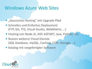 Windows Azure Web Sites

 „klassisches Hosting“ mit Upgrade Pfad
 Schnelles und Einfaches Deployment
  (FTP, Git, TFS, Visual Studio, WebMatrix, …)
 Hosting von Node.JS, ASP, ASP.NET, Java, Python, etc.
 Nutzen weiterer Cloud Dienste
  (SQL Database, mySQL, Caching, CDN, Storage, …)
 Katalog mit vorgefertigter Software
 
