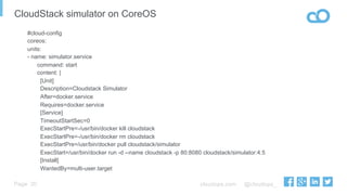 cloudops.com @cloudops_Page
CloudStack simulator on CoreOS
20
#cloud-config
coreos:
units:
- name: simulator.service
command: start
content: |
[Unit]
Description=Cloudstack Simulator
After=docker.service
Requires=docker.service
[Service]
TimeoutStartSec=0
ExecStartPre=-/usr/bin/docker kill cloudstack
ExecStartPre=-/usr/bin/docker rm cloudstack
ExecStartPre=/usr/bin/docker pull cloudstack/simulator
ExecStart=/usr/bin/docker run -d --name cloudstack -p 80:8080 cloudstack/simulator:4.5
[Install]
WantedBy=multi-user.target
 