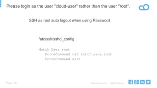 cloudops.com @cloudops_Page
Please login as the user "cloud-user" rather than the user "root".
29
/etc/ssh/sshd_config
Match User root
ForceCommand cat /etc/issue.root
ForceCommand exit
SSH as root auto logout when using Password
 