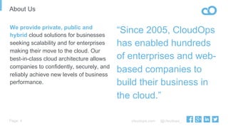 cloudops.com @cloudops_Page
About Us
4
“Since 2005, CloudOps
has enabled hundreds
of enterprises and web-
based companies to
build their business in
the cloud.”
We provide private, public and
hybrid cloud solutions for businesses
seeking scalability and for enterprises
making their move to the cloud. Our
best-in-class cloud architecture allows
companies to confidently, securely, and
reliably achieve new levels of business
performance.
 
