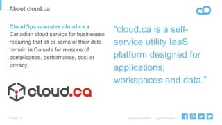 cloudops.com @cloudops_Page
About cloud.ca
5
“cloud.ca is a self-
service utility IaaS
platform designed for
applications,
workspaces and data.”
CloudOps operates cloud.ca a
Canadian cloud service for businesses
requiring that all or some of their data
remain in Canada for reasons of
complicance, performance, cost or
privacy.
 