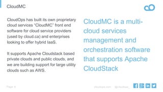 cloudops.com @cloudops_Page
CloudMC
6
CloudMC is a multi-
cloud services
management and
orchestration software
that supports Apache
CloudStack
CloudOps has built its own proprietary
cloud services “CloudMC” front end
software for cloud service providers
(used by cloud.ca) and enterprises
looking to offer hybrid IaaS.
It supports Apache Cloudstack based
private clouds and public clouds, and
we are building support for large utility
clouds such as AWS.
 