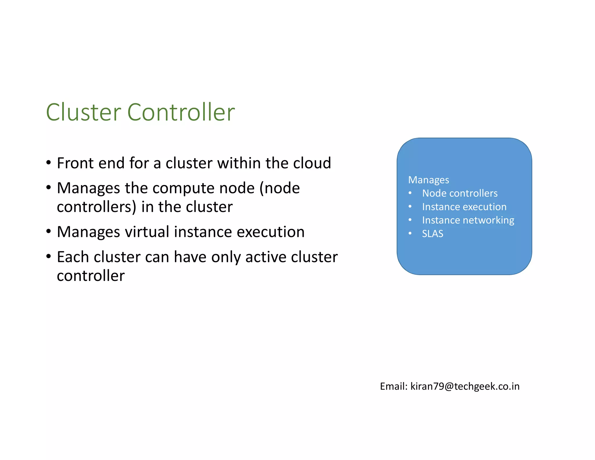 Cluster Controller
• Front end for a cluster within the cloud
• Manages the compute node (node
controllers) in the cluster
• Manages virtual instance execution
• Each cluster can have only active cluster
controller

Manages
• Node controllers
• Instance execution
• Instance networking
• SLAS

Email: kiran79@techgeek.co.in

 