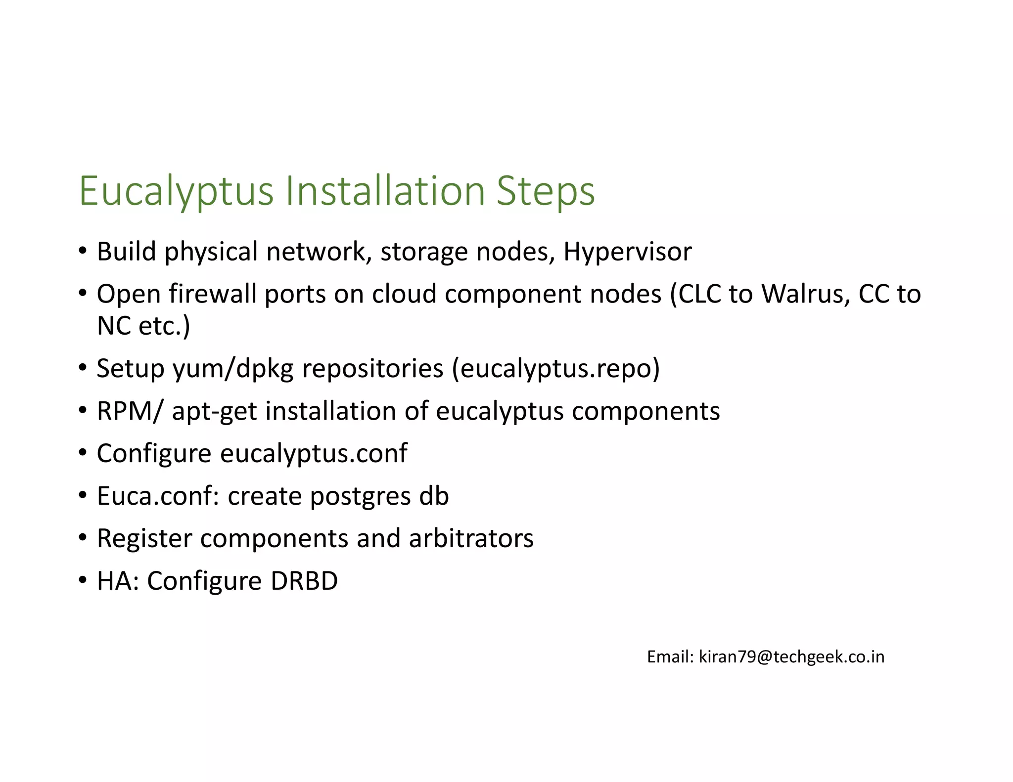 Eucalyptus Installation Steps
• Build physical network, storage nodes, Hypervisor
• Open firewall ports on cloud component nodes (CLC to Walrus, CC to
NC etc.)
• Setup yum/dpkg repositories (eucalyptus.repo)
• RPM/ apt-get installation of eucalyptus components
• Configure eucalyptus.conf
• Euca.conf: create postgres db
• Register components and arbitrators
• HA: Configure DRBD
Email: kiran79@techgeek.co.in

 