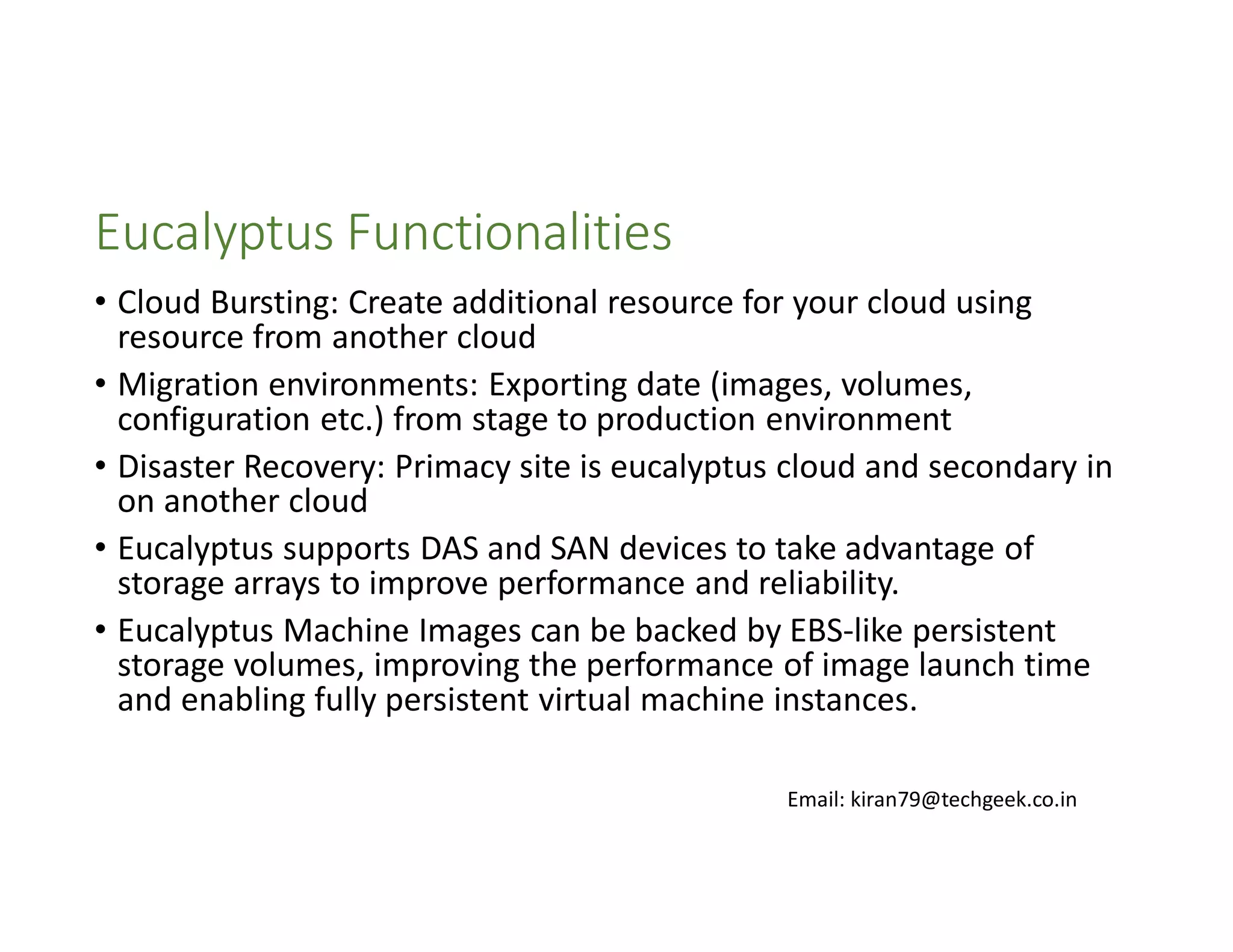 Eucalyptus Functionalities
• Cloud Bursting: Create additional resource for your cloud using
resource from another cloud
• Migration environments: Exporting date (images, volumes,
configuration etc.) from stage to production environment
• Disaster Recovery: Primacy site is eucalyptus cloud and secondary in
on another cloud
• Eucalyptus supports DAS and SAN devices to take advantage of
storage arrays to improve performance and reliability.
• Eucalyptus Machine Images can be backed by EBS-like persistent
storage volumes, improving the performance of image launch time
and enabling fully persistent virtual machine instances.
Email: kiran79@techgeek.co.in

 