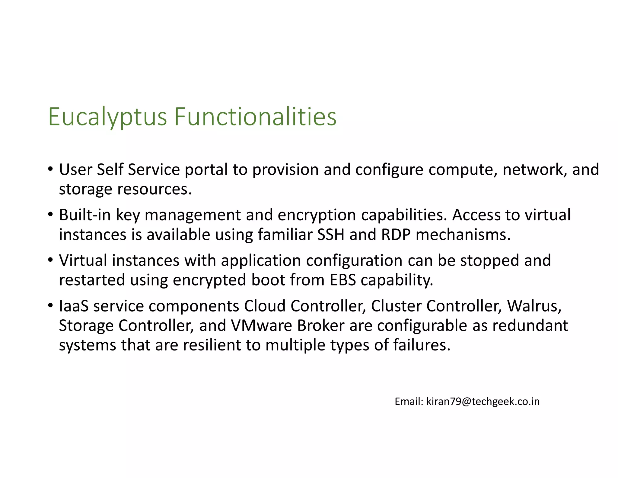 Eucalyptus Functionalities
• User Self Service portal to provision and configure compute, network, and
storage resources.
• Built-in key management and encryption capabilities. Access to virtual
instances is available using familiar SSH and RDP mechanisms.
• Virtual instances with application configuration can be stopped and
restarted using encrypted boot from EBS capability.
• IaaS service components Cloud Controller, Cluster Controller, Walrus,
Storage Controller, and VMware Broker are configurable as redundant
systems that are resilient to multiple types of failures.
Email: kiran79@techgeek.co.in

 