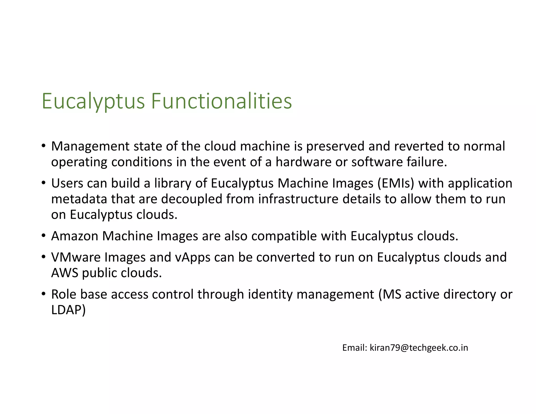 Eucalyptus Functionalities
• Management state of the cloud machine is preserved and reverted to normal
operating conditions in the event of a hardware or software failure.
• Users can build a library of Eucalyptus Machine Images (EMIs) with application
metadata that are decoupled from infrastructure details to allow them to run
on Eucalyptus clouds.
• Amazon Machine Images are also compatible with Eucalyptus clouds.
• VMware Images and vApps can be converted to run on Eucalyptus clouds and
AWS public clouds.
• Role base access control through identity management (MS active directory or
LDAP)
Email: kiran79@techgeek.co.in

 