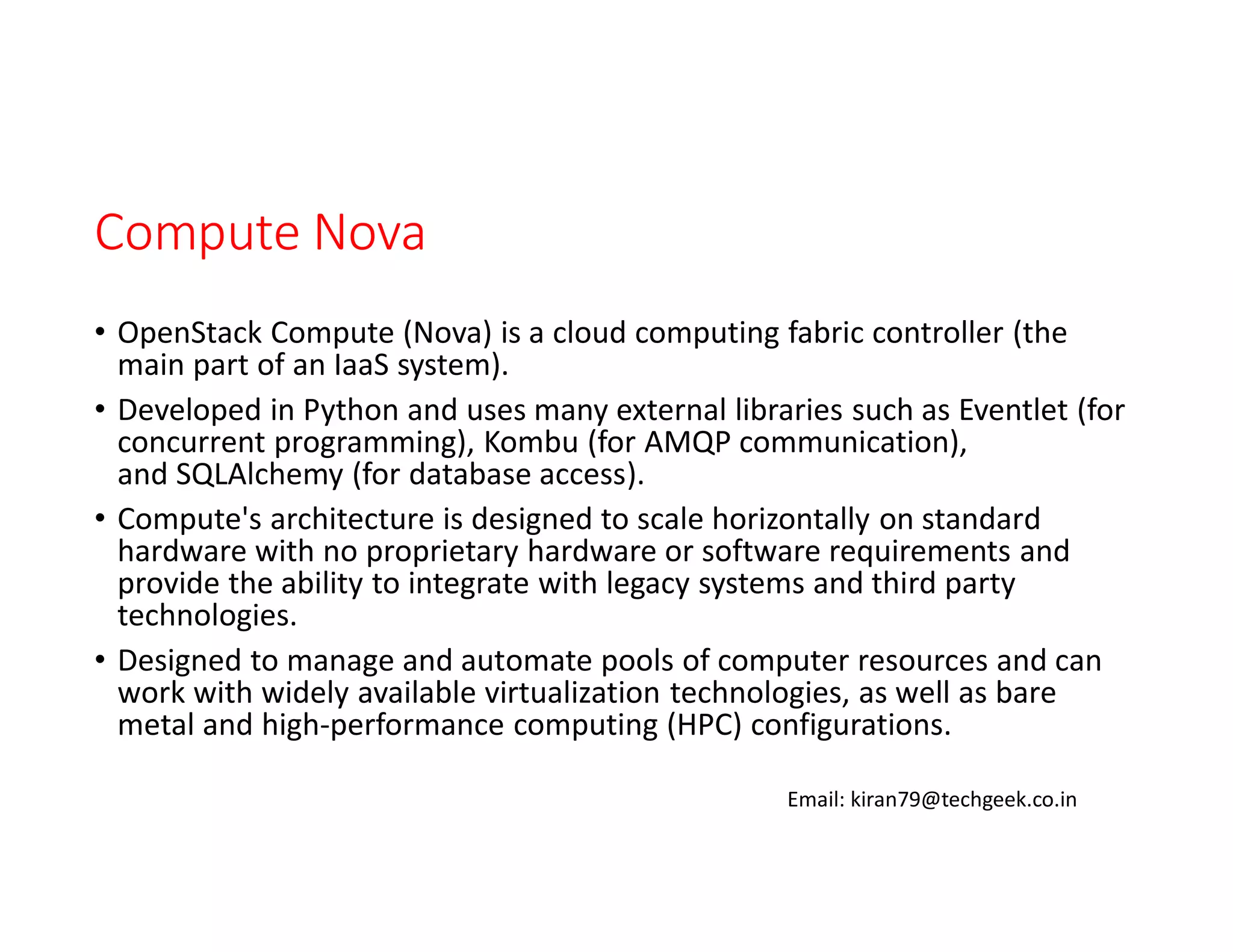 Compute Nova
• OpenStack Compute (Nova) is a cloud computing fabric controller (the
main part of an IaaS system).
• Developed in Python and uses many external libraries such as Eventlet (for
concurrent programming), Kombu (for AMQP communication),
and SQLAlchemy (for database access).
• Compute's architecture is designed to scale horizontally on standard
hardware with no proprietary hardware or software requirements and
provide the ability to integrate with legacy systems and third party
technologies.
• Designed to manage and automate pools of computer resources and can
work with widely available virtualization technologies, as well as bare
metal and high-performance computing (HPC) configurations.
Email: kiran79@techgeek.co.in

 