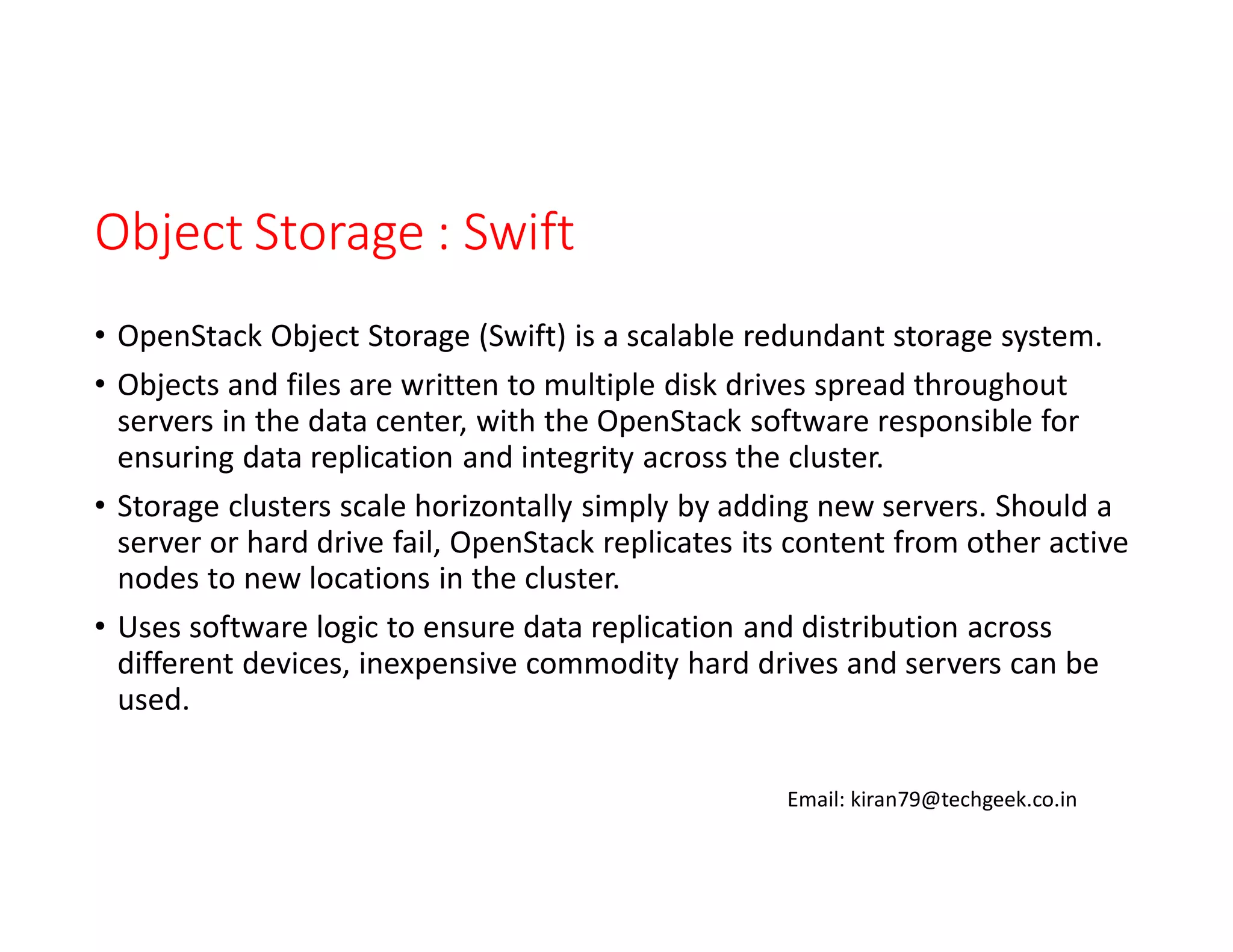 Object Storage : Swift
• OpenStack Object Storage (Swift) is a scalable redundant storage system.
• Objects and files are written to multiple disk drives spread throughout
servers in the data center, with the OpenStack software responsible for
ensuring data replication and integrity across the cluster.
• Storage clusters scale horizontally simply by adding new servers. Should a
server or hard drive fail, OpenStack replicates its content from other active
nodes to new locations in the cluster.
• Uses software logic to ensure data replication and distribution across
different devices, inexpensive commodity hard drives and servers can be
used.
Email: kiran79@techgeek.co.in

 