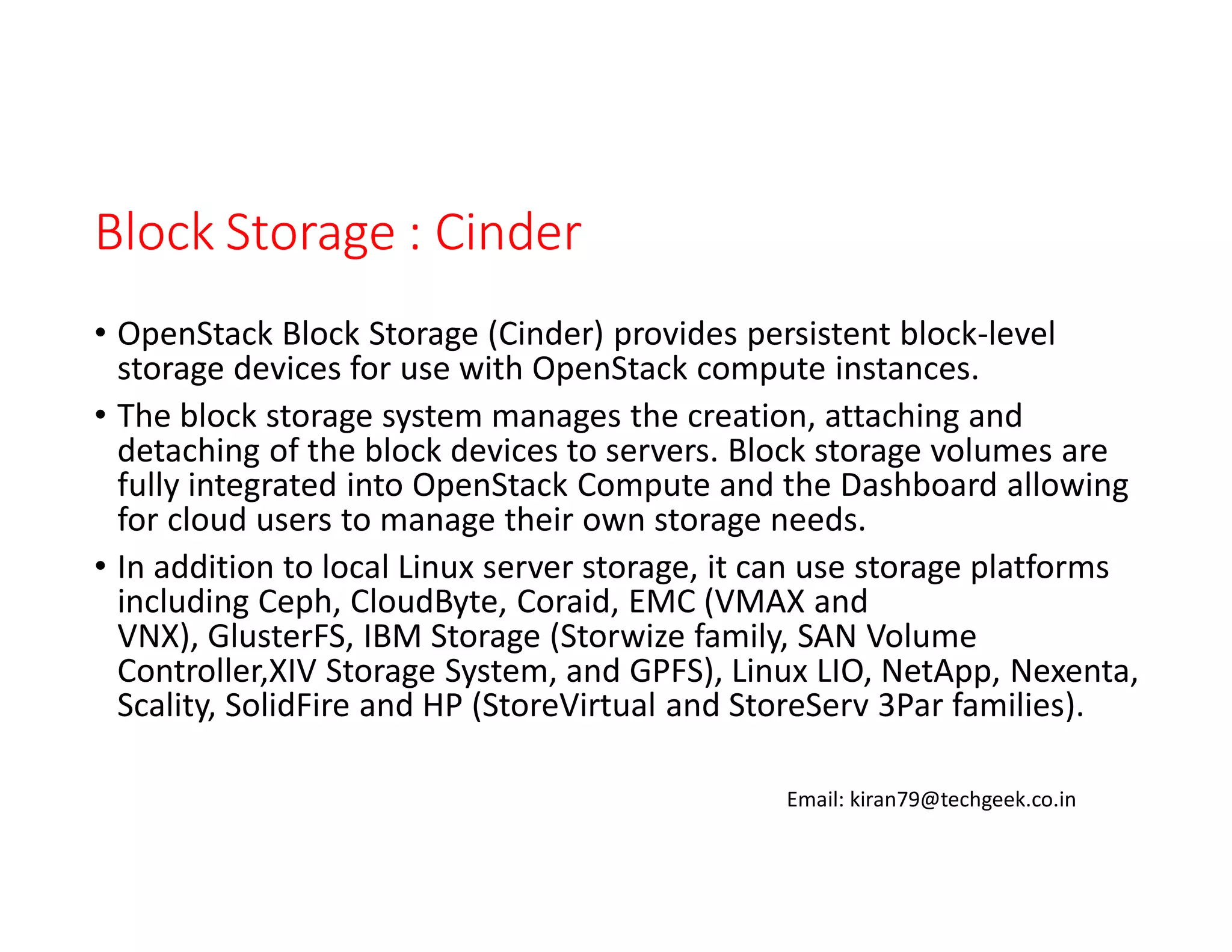 Block Storage : Cinder
• OpenStack Block Storage (Cinder) provides persistent block-level
storage devices for use with OpenStack compute instances.
• The block storage system manages the creation, attaching and
detaching of the block devices to servers. Block storage volumes are
fully integrated into OpenStack Compute and the Dashboard allowing
for cloud users to manage their own storage needs.
• In addition to local Linux server storage, it can use storage platforms
including Ceph, CloudByte, Coraid, EMC (VMAX and
VNX), GlusterFS, IBM Storage (Storwize family, SAN Volume
Controller,XIV Storage System, and GPFS), Linux LIO, NetApp, Nexenta,
Scality, SolidFire and HP (StoreVirtual and StoreServ 3Par families).
Email: kiran79@techgeek.co.in

 