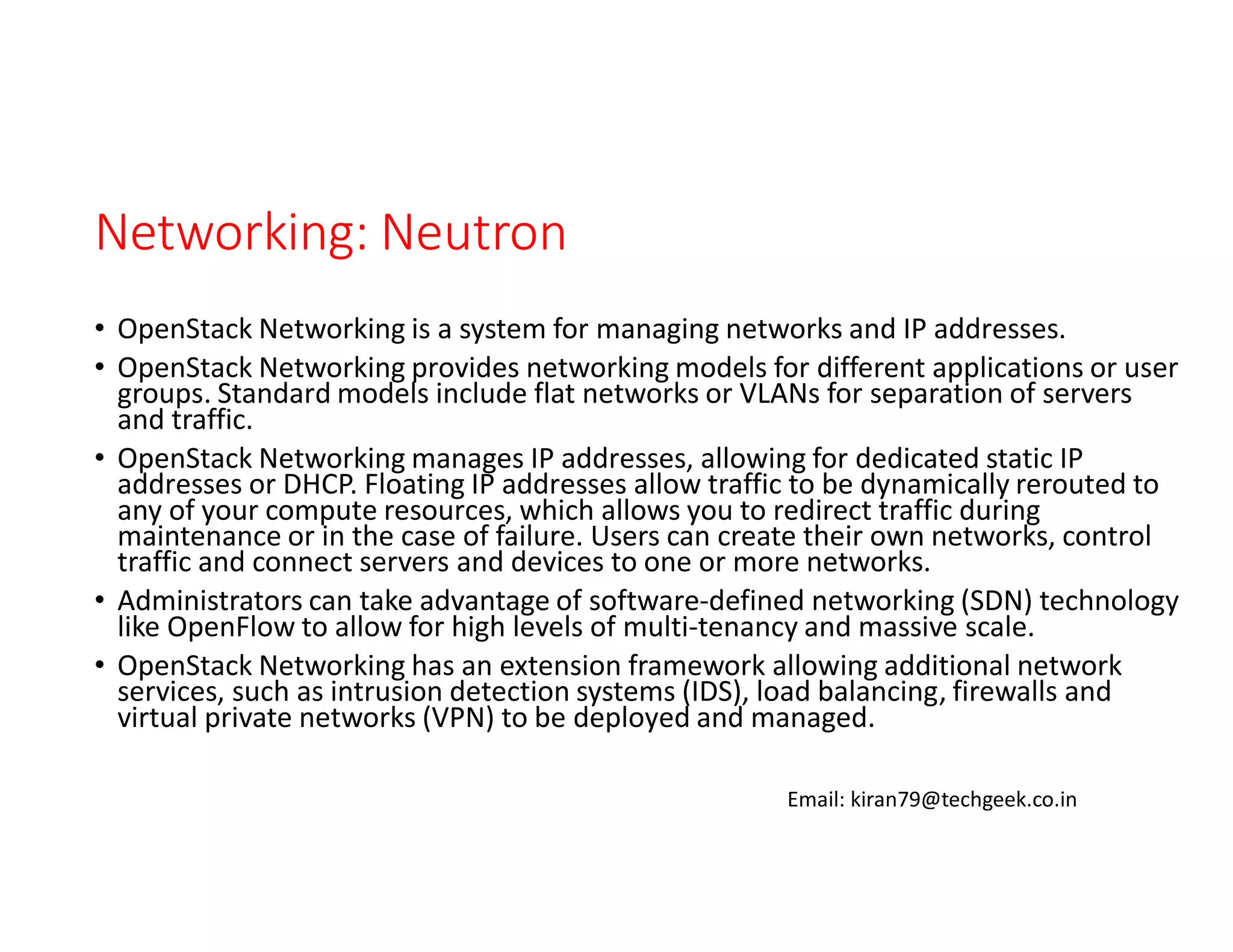 Networking: Neutron
• OpenStack Networking is a system for managing networks and IP addresses.
• OpenStack Networking provides networking models for different applications or user
groups. Standard models include flat networks or VLANs for separation of servers
and traffic.
• OpenStack Networking manages IP addresses, allowing for dedicated static IP
addresses or DHCP. Floating IP addresses allow traffic to be dynamically rerouted to
any of your compute resources, which allows you to redirect traffic during
maintenance or in the case of failure. Users can create their own networks, control
traffic and connect servers and devices to one or more networks.
• Administrators can take advantage of software-defined networking (SDN) technology
like OpenFlow to allow for high levels of multi-tenancy and massive scale.
• OpenStack Networking has an extension framework allowing additional network
services, such as intrusion detection systems (IDS), load balancing, firewalls and
virtual private networks (VPN) to be deployed and managed.
Email: kiran79@techgeek.co.in

 