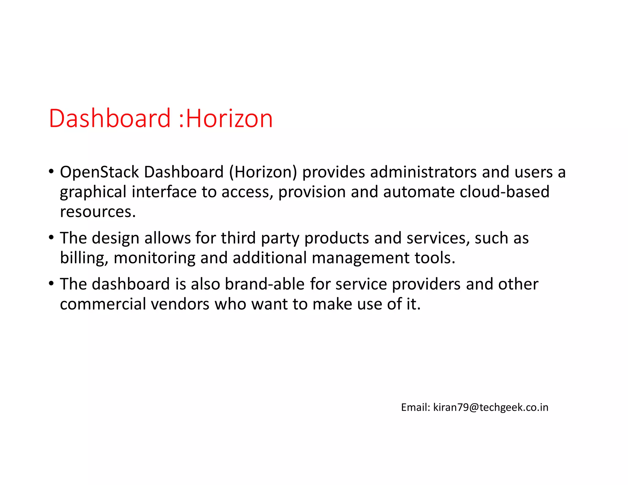 Dashboard :Horizon
• OpenStack Dashboard (Horizon) provides administrators and users a
graphical interface to access, provision and automate cloud-based
resources.
• The design allows for third party products and services, such as
billing, monitoring and additional management tools.
• The dashboard is also brand-able for service providers and other
commercial vendors who want to make use of it.

Email: kiran79@techgeek.co.in

 