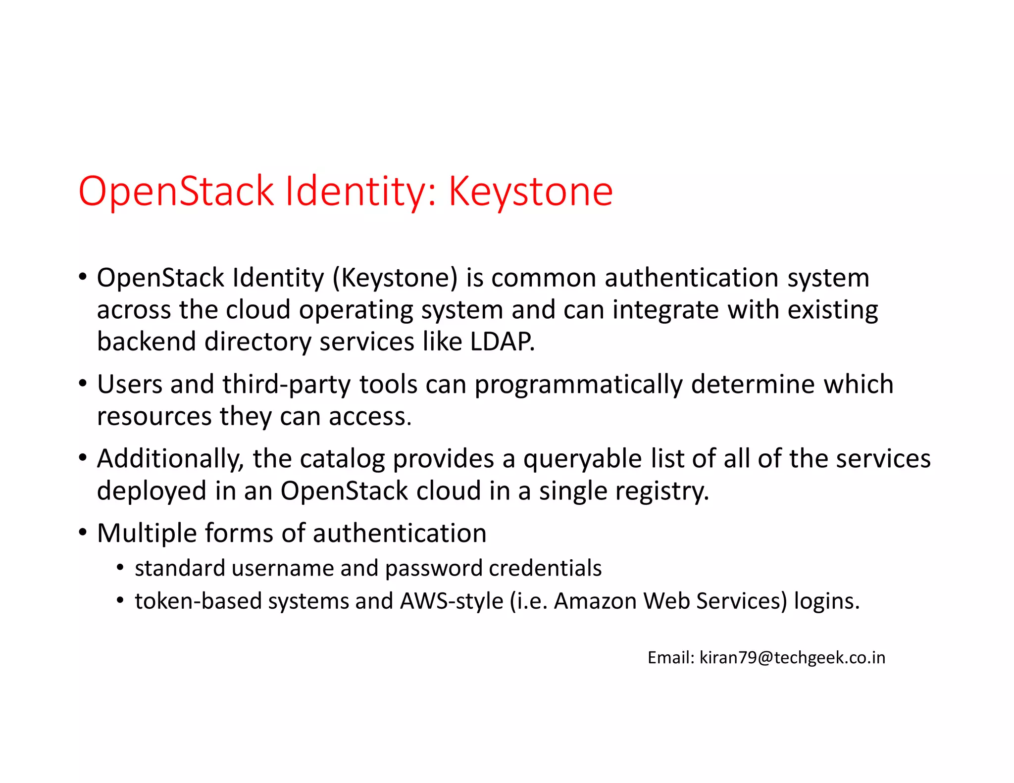 OpenStack Identity: Keystone
• OpenStack Identity (Keystone) is common authentication system
across the cloud operating system and can integrate with existing
backend directory services like LDAP.
• Users and third-party tools can programmatically determine which
resources they can access.
• Additionally, the catalog provides a queryable list of all of the services
deployed in an OpenStack cloud in a single registry.
• Multiple forms of authentication
• standard username and password credentials
• token-based systems and AWS-style (i.e. Amazon Web Services) logins.
Email: kiran79@techgeek.co.in

 