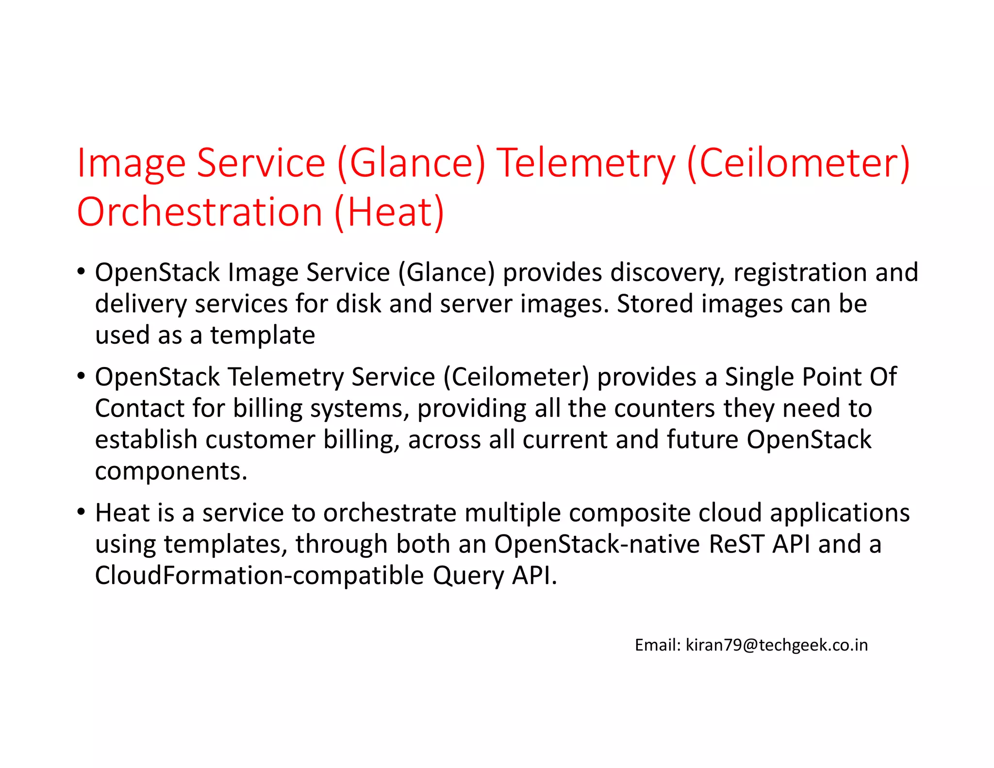 Image Service (Glance) Telemetry (Ceilometer)
Orchestration (Heat)
• OpenStack Image Service (Glance) provides discovery, registration and
delivery services for disk and server images. Stored images can be
used as a template
• OpenStack Telemetry Service (Ceilometer) provides a Single Point Of
Contact for billing systems, providing all the counters they need to
establish customer billing, across all current and future OpenStack
components.
• Heat is a service to orchestrate multiple composite cloud applications
using templates, through both an OpenStack-native ReST API and a
CloudFormation-compatible Query API.
Email: kiran79@techgeek.co.in

 