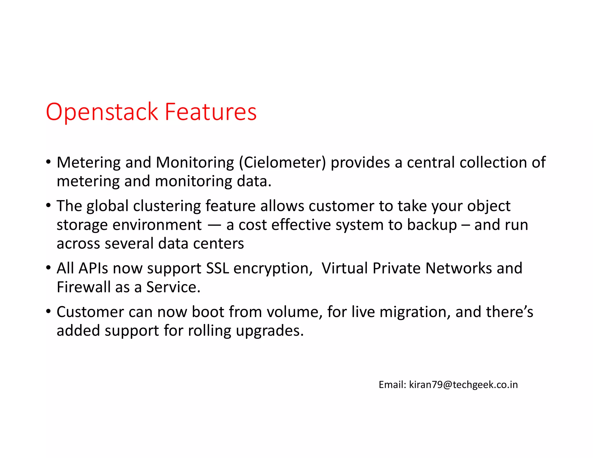 Openstack Features
• Metering and Monitoring (Cielometer) provides a central collection of
metering and monitoring data.
• The global clustering feature allows customer to take your object
storage environment — a cost effective system to backup – and run
across several data centers
• All APIs now support SSL encryption, Virtual Private Networks and
Firewall as a Service.
• Customer can now boot from volume, for live migration, and there’s
added support for rolling upgrades.
Email: kiran79@techgeek.co.in

 