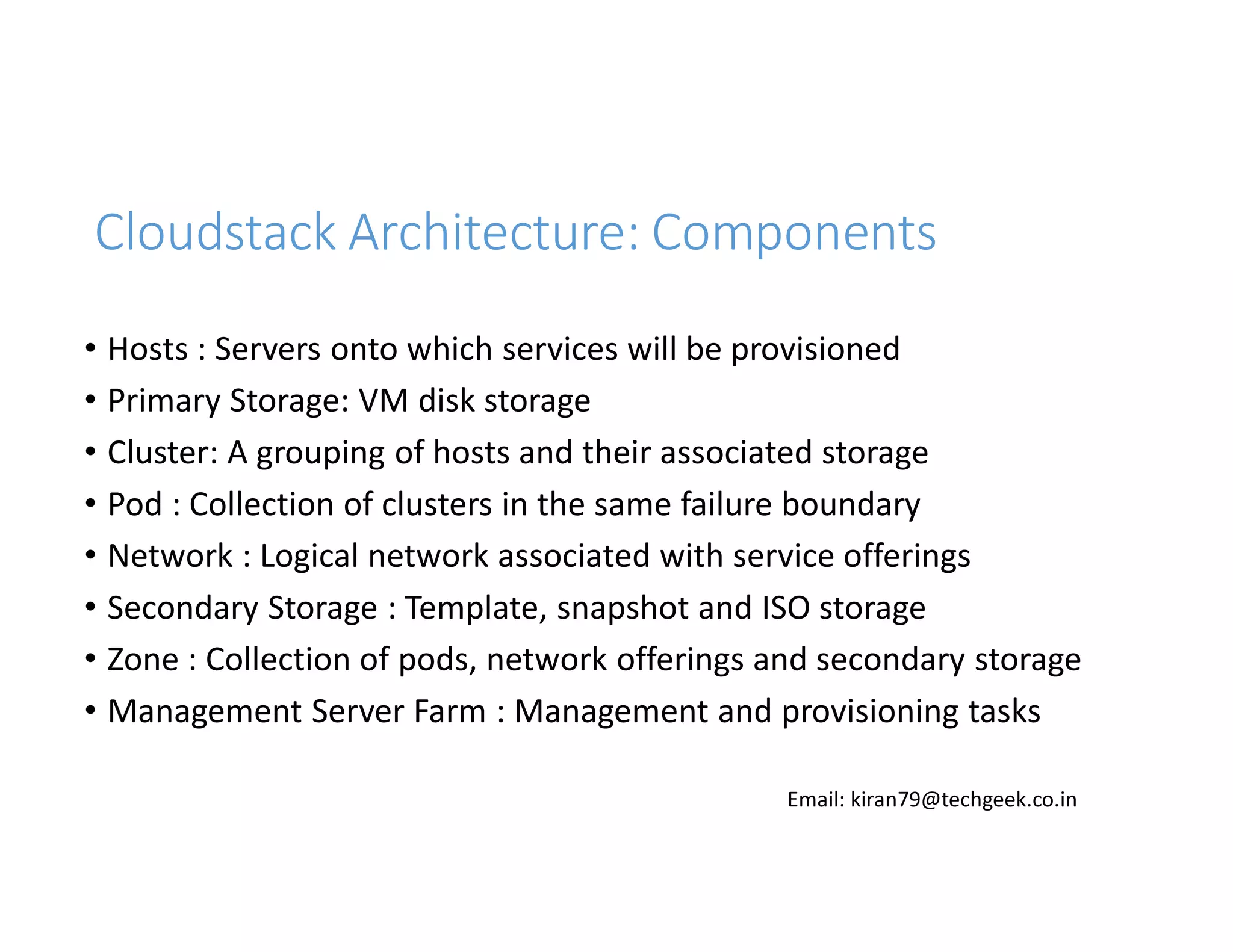 Cloudstack Architecture: Components
• Hosts : Servers onto which services will be provisioned
• Primary Storage: VM disk storage
• Cluster: A grouping of hosts and their associated storage
• Pod : Collection of clusters in the same failure boundary
• Network : Logical network associated with service offerings
• Secondary Storage : Template, snapshot and ISO storage
• Zone : Collection of pods, network offerings and secondary storage
• Management Server Farm : Management and provisioning tasks
Email: kiran79@techgeek.co.in

 