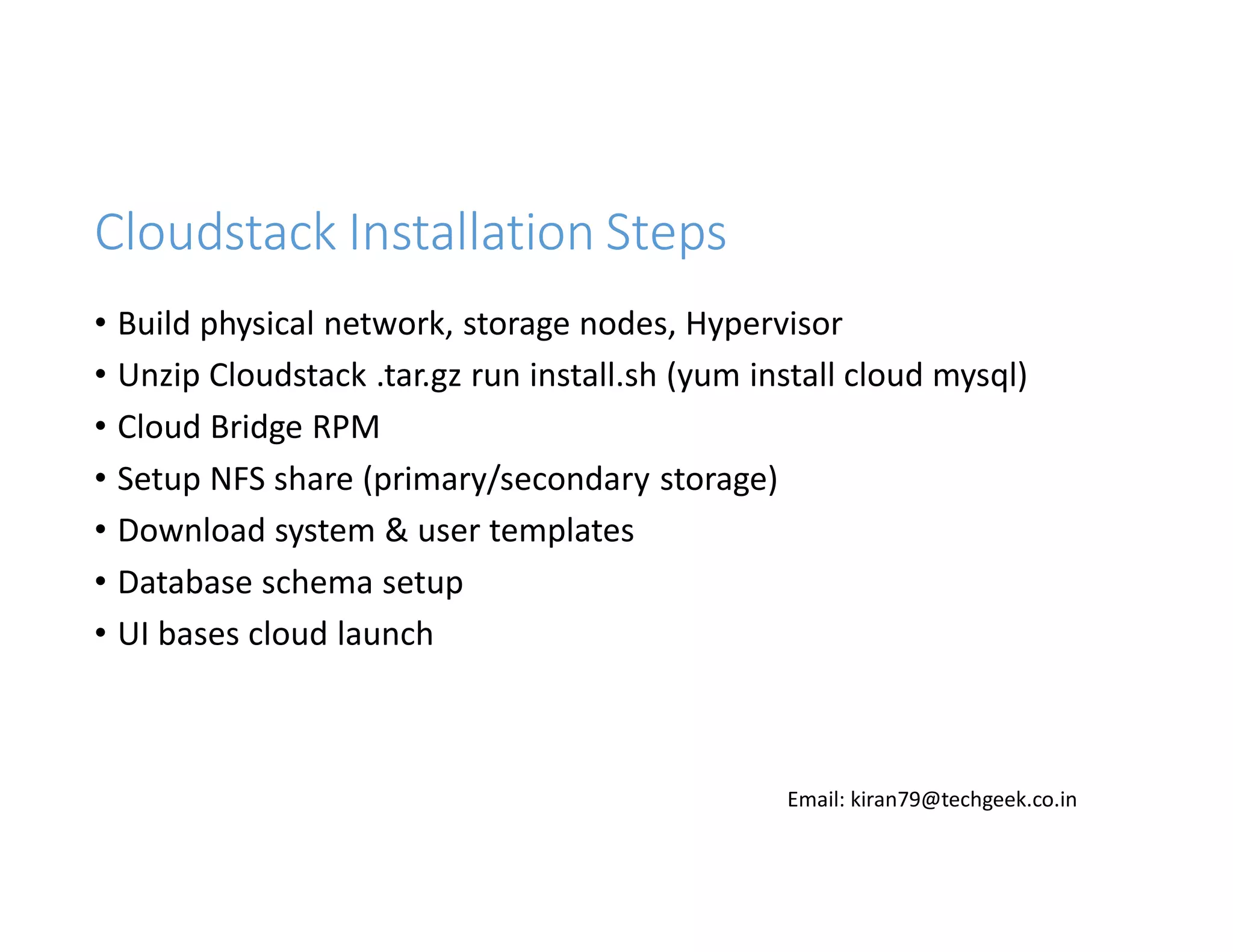Cloudstack Installation Steps
• Build physical network, storage nodes, Hypervisor
• Unzip Cloudstack .tar.gz run install.sh (yum install cloud mysql)
• Cloud Bridge RPM
• Setup NFS share (primary/secondary storage)
• Download system & user templates
• Database schema setup
• UI bases cloud launch

Email: kiran79@techgeek.co.in

 