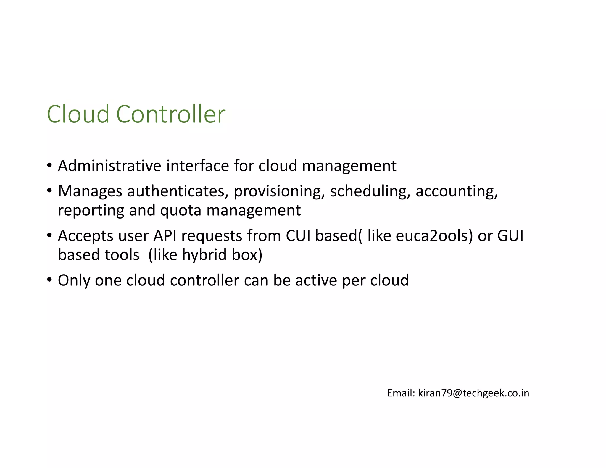 Cloud Controller
• Administrative interface for cloud management
• Manages authenticates, provisioning, scheduling, accounting,
reporting and quota management
• Accepts user API requests from CUI based( like euca2ools) or GUI
based tools (like hybrid box)
• Only one cloud controller can be active per cloud

Email: kiran79@techgeek.co.in

 