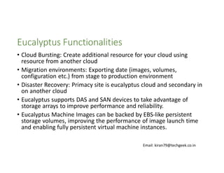 Eucalyptus Functionalities
• Cloud Bursting: Create additional resource for your cloud using
resource from another cloud
• Migration environments: Exporting date (images, volumes,
configuration etc.) from stage to production environment
• Disaster Recovery: Primacy site is eucalyptus cloud and secondary in
on another cloud
• Eucalyptus supports DAS and SAN devices to take advantage of
storage arrays to improve performance and reliability.
• Eucalyptus Machine Images can be backed by EBS-like persistent
storage volumes, improving the performance of image launch time
and enabling fully persistent virtual machine instances.
Email: kiran79@techgeek.co.in

 