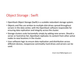 Object Storage : Swift
• OpenStack Object Storage (Swift) is a scalable redundant storage system.
• Objects and files are written to multiple disk drives spread throughout
servers in the data center, with the OpenStack software responsible for
ensuring data replication and integrity across the cluster.
• Storage clusters scale horizontally simply by adding new servers. Should a
server or hard drive fail, OpenStack replicates its content from other active
nodes to new locations in the cluster.
• Uses software logic to ensure data replication and distribution across
different devices, inexpensive commodity hard drives and servers can be
used.
Email: kiran79@techgeek.co.in

 