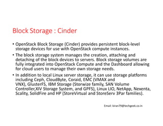 Block Storage : Cinder
• OpenStack Block Storage (Cinder) provides persistent block-level
storage devices for use with OpenStack compute instances.
• The block storage system manages the creation, attaching and
detaching of the block devices to servers. Block storage volumes are
fully integrated into OpenStack Compute and the Dashboard allowing
for cloud users to manage their own storage needs.
• In addition to local Linux server storage, it can use storage platforms
including Ceph, CloudByte, Coraid, EMC (VMAX and
VNX), GlusterFS, IBM Storage (Storwize family, SAN Volume
Controller,XIV Storage System, and GPFS), Linux LIO, NetApp, Nexenta,
Scality, SolidFire and HP (StoreVirtual and StoreServ 3Par families).
Email: kiran79@techgeek.co.in

 
