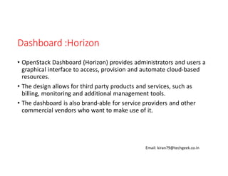 Dashboard :Horizon
• OpenStack Dashboard (Horizon) provides administrators and users a
graphical interface to access, provision and automate cloud-based
resources.
• The design allows for third party products and services, such as
billing, monitoring and additional management tools.
• The dashboard is also brand-able for service providers and other
commercial vendors who want to make use of it.

Email: kiran79@techgeek.co.in

 