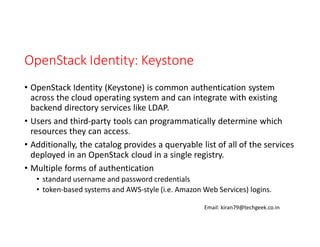 OpenStack Identity: Keystone
• OpenStack Identity (Keystone) is common authentication system
across the cloud operating system and can integrate with existing
backend directory services like LDAP.
• Users and third-party tools can programmatically determine which
resources they can access.
• Additionally, the catalog provides a queryable list of all of the services
deployed in an OpenStack cloud in a single registry.
• Multiple forms of authentication
• standard username and password credentials
• token-based systems and AWS-style (i.e. Amazon Web Services) logins.
Email: kiran79@techgeek.co.in

 