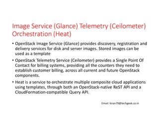 Image Service (Glance) Telemetry (Ceilometer)
Orchestration (Heat)
• OpenStack Image Service (Glance) provides discovery, registration and
delivery services for disk and server images. Stored images can be
used as a template
• OpenStack Telemetry Service (Ceilometer) provides a Single Point Of
Contact for billing systems, providing all the counters they need to
establish customer billing, across all current and future OpenStack
components.
• Heat is a service to orchestrate multiple composite cloud applications
using templates, through both an OpenStack-native ReST API and a
CloudFormation-compatible Query API.
Email: kiran79@techgeek.co.in

 