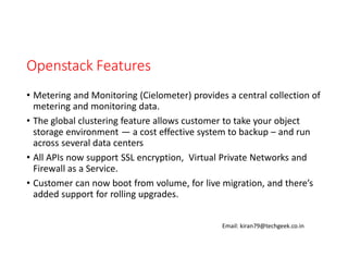 Openstack Features
• Metering and Monitoring (Cielometer) provides a central collection of
metering and monitoring data.
• The global clustering feature allows customer to take your object
storage environment — a cost effective system to backup – and run
across several data centers
• All APIs now support SSL encryption, Virtual Private Networks and
Firewall as a Service.
• Customer can now boot from volume, for live migration, and there’s
added support for rolling upgrades.
Email: kiran79@techgeek.co.in

 