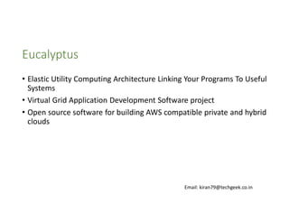 Eucalyptus
• Elastic Utility Computing Architecture Linking Your Programs To Useful
Systems
• Virtual Grid Application Development Software project
• Open source software for building AWS compatible private and hybrid
clouds

Email: kiran79@techgeek.co.in

 