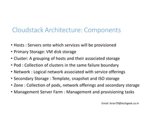 Cloudstack Architecture: Components
• Hosts : Servers onto which services will be provisioned
• Primary Storage: VM disk storage
• Cluster: A grouping of hosts and their associated storage
• Pod : Collection of clusters in the same failure boundary
• Network : Logical network associated with service offerings
• Secondary Storage : Template, snapshot and ISO storage
• Zone : Collection of pods, network offerings and secondary storage
• Management Server Farm : Management and provisioning tasks
Email: kiran79@techgeek.co.in

 
