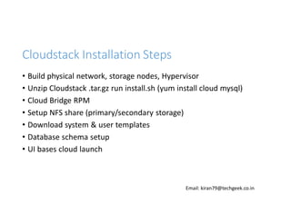 Cloudstack Installation Steps
• Build physical network, storage nodes, Hypervisor
• Unzip Cloudstack .tar.gz run install.sh (yum install cloud mysql)
• Cloud Bridge RPM
• Setup NFS share (primary/secondary storage)
• Download system & user templates
• Database schema setup
• UI bases cloud launch

Email: kiran79@techgeek.co.in

 