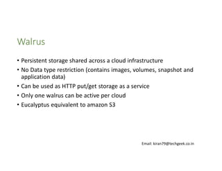 Walrus
• Persistent storage shared across a cloud infrastructure
• No Data type restriction (contains images, volumes, snapshot and
application data)
• Can be used as HTTP put/get storage as a service
• Only one walrus can be active per cloud
• Eucalyptus equivalent to amazon S3

Email: kiran79@techgeek.co.in

 
