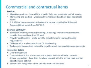 Commercial and contractual items
7
Services
• Migration services – how will the provider help you to migrate to their service
• Monitoring and alerting – what exactly is monitored and how does that create
action
• Full RACI of items – what exactly does the service provide (See Roles and
Responsibilities matrix from SAP HEC)
Business Continuity
• Business Continuity services (including DR testing) – what services does the
provider have and how does DR work
• Provider certifications – make sure the provider meets your certification
requirements
• DNS operation – who controls the DNS addressing
• Backup retention periods – does the provider meet your regulatory requirements
Interaction details
• Clear billing details
• Customer interaction – how does the provider interact with the customer
• Service interaction – how does the client interact with the service to determine
operations are optimal
• Service Desk integration – how can you track calls and SLAs
 