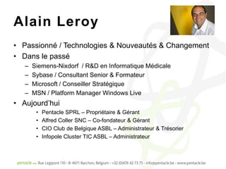 Alain Leroy
• Passionné / Technologies & Nouveautés & Changement
• Dans le passé
   –   Siemens-Nixdorf / R&D en Informatique Médicale
   –   Sybase / Consultant Senior & Formateur
   –   Microsoft / Conseiller Stratégique
   –   MSN / Platform Manager Windows Live
• Aujourd’hui
        •   Pentacle SPRL – Propriétaire & Gérant
        •   Alfred Coller SNC – Co-fondateur & Gérant
        •   CIO Club de Belgique ASBL – Administrateur & Trésorier
        •   Infopole Cluster TIC ASBL – Administrateur
 