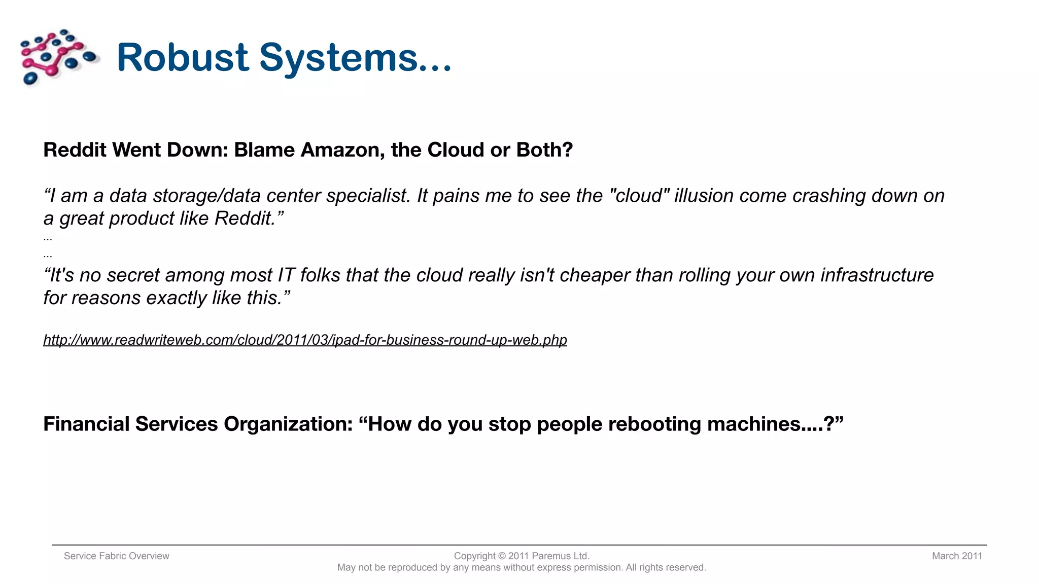 Robust Systems...

Reddit Went Down: Blame Amazon, the Cloud or Both?

“I am a data storage/data center specialist. It pains me to see the "cloud" illusion come crashing down on
a great product like Reddit.”
...
...

“It's no secret among most IT folks that the cloud really isn't cheaper than rolling your own infrastructure
for reasons exactly like this.”

http://www.readwriteweb.com/cloud/2011/03/ipad-for-business-round-up-web.php




Financial Services Organization: “How do you stop people rebooting machines....?”




      Service Fabric Overview                                      Copyright © 2011 Paremus Ltd.                                March 2011
                                          May not be reproduced by any means without express permission. All rights reserved.
 