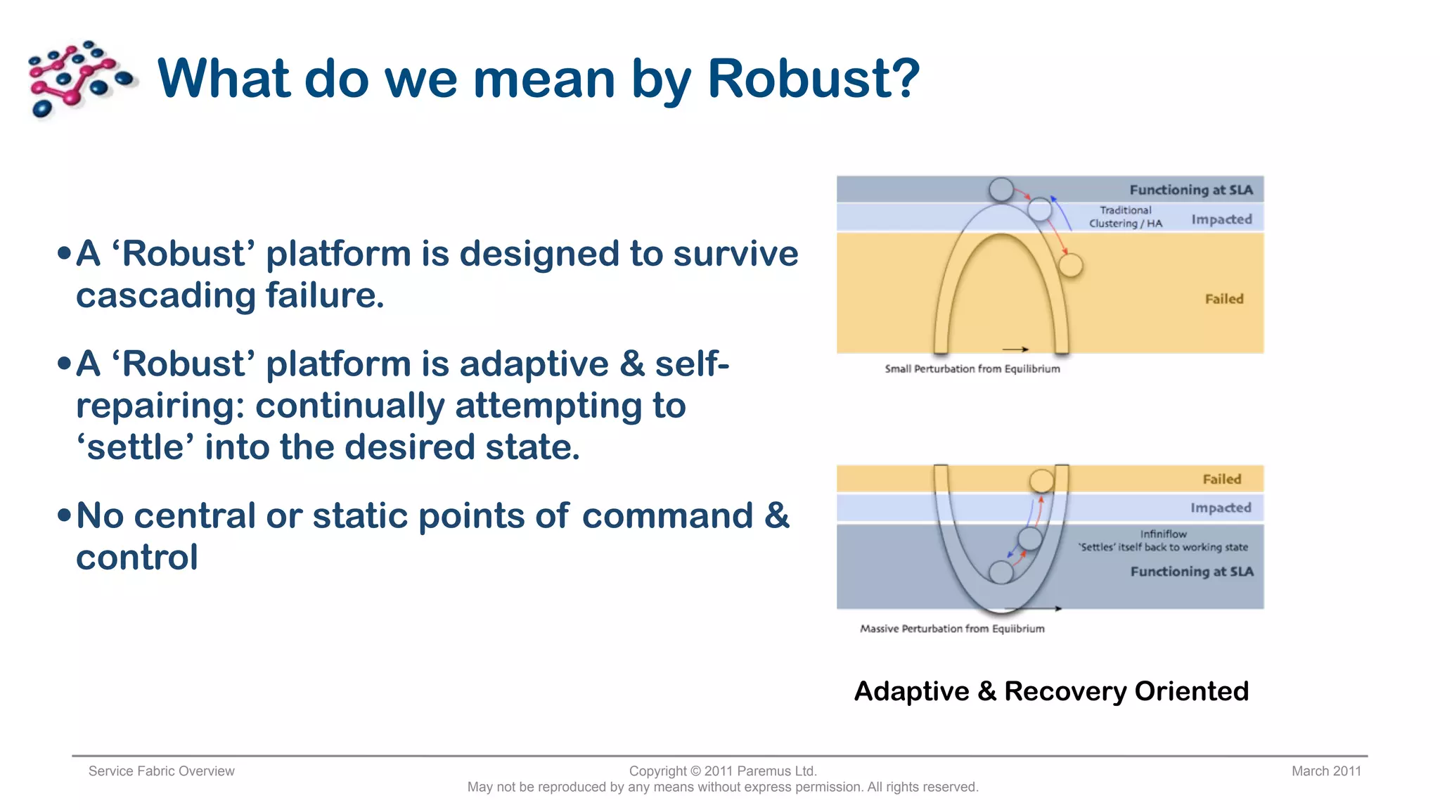 What do we mean by Robust?


• A ‘Robust’ platform is designed to survive
 cascading failure.
• A ‘Robust’ platform is adaptive & self-
 repairing: continually attempting to
 ‘settle’ into the desired state.
• No central or static points of command &
 control


                                                                                         Adaptive & Recovery Oriented

 Service Fabric Overview                            Copyright © 2011 Paremus Ltd.                                       March 2011
                           May not be reproduced by any means without express permission. All rights reserved.
 