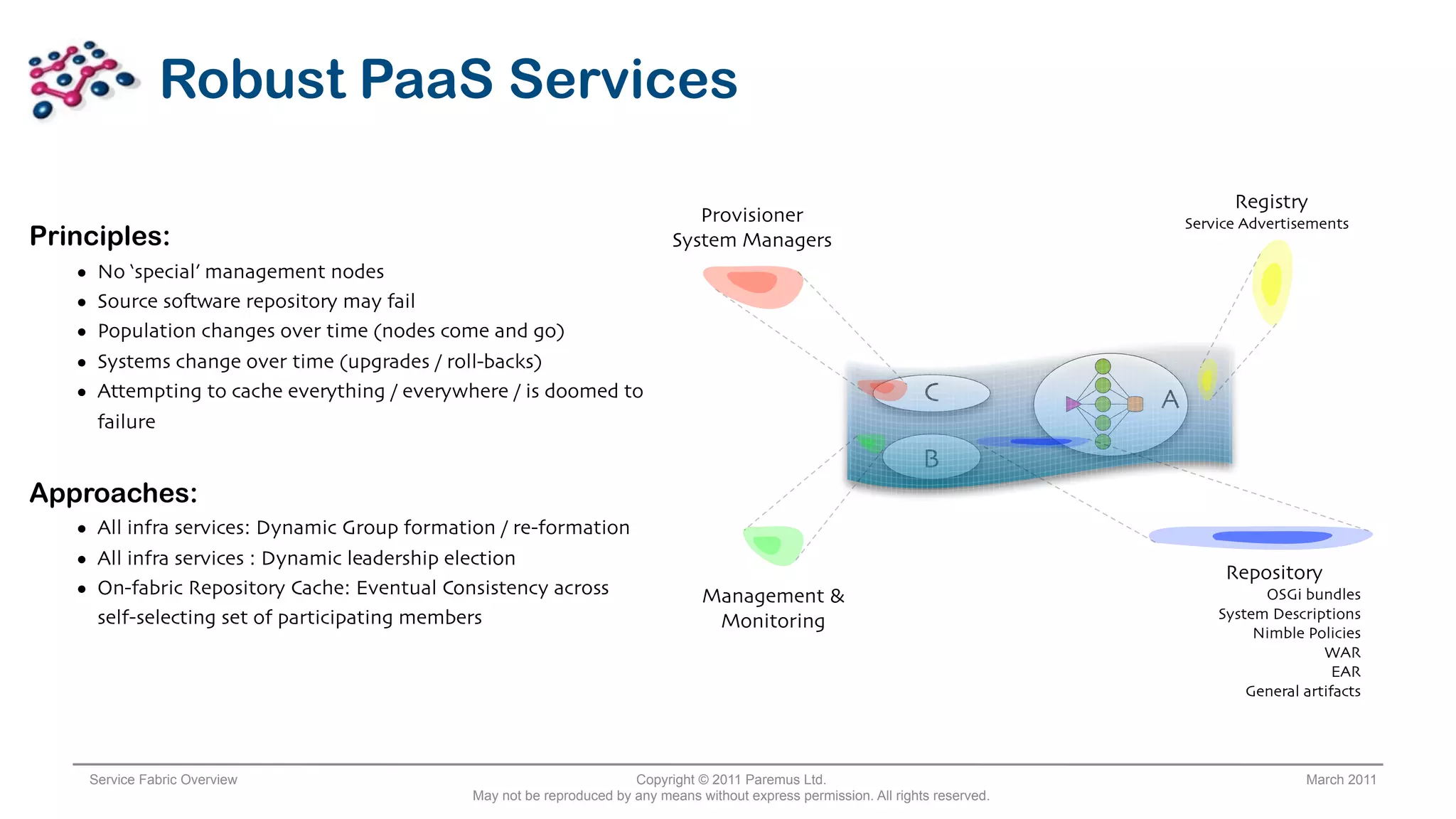 Robust PaaS Services

                                                                                                                                                 Registry
                                                                                   Provisioner                                             Service Advertisements
Principles:                                                                     System Managers
   •    No ‘special’ management nodes
   •    Source so*ware repository may fail
   •    Population changes over time (nodes come and go)
   •    Systems change over time (upgrades / roll-backs)
   •    Attempting to cache everything / everywhere / is doomed to                                                       C             A
        failure
                                                                                                                         B
Approaches:
   • All infra services: Dynamic Group formation / re-formation
   • All infra services : Dynamic leadership election
                                                                                                                                                Repository
   • On-fabric Repository Cache: Eventual Consistency across                         Management &                                                    OSGi bundles
        self-selecting set of participating members                                                                                            System Descriptions
                                                                                      Monitoring
                                                                                                                                                    Nimble Policies
                                                                                                                                                              WAR
                                                                                                                                                                EAR
                                                                                                                                                   General artifacts




       Service Fabric Overview                                            Copyright © 2011 Paremus Ltd.                                                    March 2011
                                                 May not be reproduced by any means without express permission. All rights reserved.
 