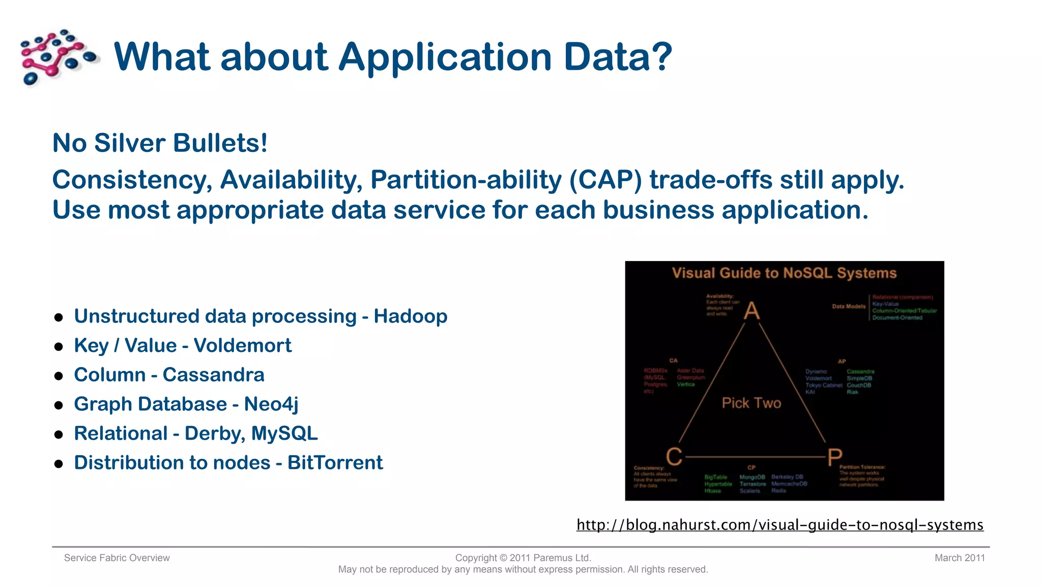 What about Application Data?

No Silver Bullets!
Consistency, Availability, Partition-ability (CAP) trade-offs still apply.
Use most appropriate data service for each business application.



•   Unstructured data processing - Hadoop
•   Key / Value - Voldemort
•   Column - Cassandra
•   Graph Database - Neo4j
•   Relational - Derby, MySQL
•   Distribution to nodes - BitTorrent


                                                                                   http://blog.nahurst.com/visual-guide-to-nosql-systems

 Service Fabric Overview                               Copyright © 2011 Paremus Ltd.                                             March 2011
                              May not be reproduced by any means without express permission. All rights reserved.
 