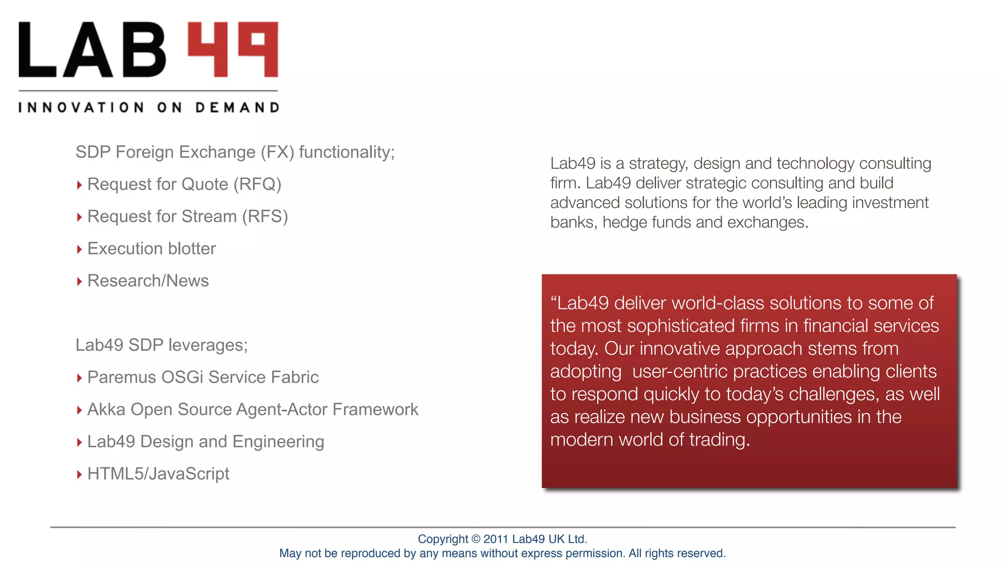 SDP Foreign Exchange (FX) functionality;
                                                                                       Lab49 is a strategy, design and technology consulting
   ‣ Request for Quote (RFQ)                                                           ﬁrm. Lab49 deliver strategic consulting and build
                                                                                       advanced solutions for the world’s leading investment
   ‣ Request for Stream (RFS)                                                          banks, hedge funds and exchanges.
   ‣ Execution blotter
   ‣ Research/News
                                                                                       “Lab49 deliver world-class solutions to some of
                                                                                       the most sophisticated ﬁrms in ﬁnancial services
   Lab49 SDP leverages;                                                                today. Our innovative approach stems from
   ‣ Paremus OSGi Service Fabric                                                       adopting user-centric practices enabling clients
                                                                                       to respond quickly to today’s challenges, as well
   ‣ Akka Open Source Agent-Actor Framework                                            as realize new business opportunities in the
   ‣ Lab49 Design and Engineering                                                      modern world of trading.
   ‣ HTML5/JavaScript


Service Fabric Overview                                 Copyright © © 2011Lab49 UK Ltd.
                                                             Copyright 2011 Paremus Ltd.                                               March 2011
                                    May not be reproduced by any means without express permission. All rights reserved.
                            May not be reproduced by any means without express permission. All rights reserved.
 